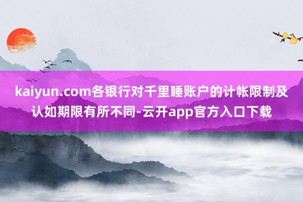 kaiyun.com各银行对千里睡账户的计帐限制及认如期限有所不同-云开app官方入口下载