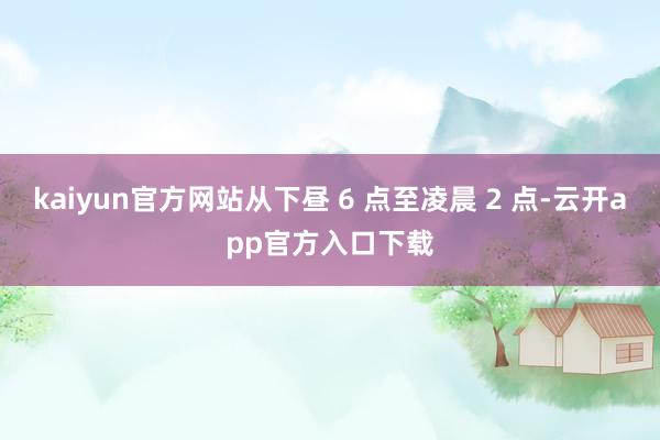 kaiyun官方网站从下昼 6 点至凌晨 2 点-云开app官方入口下载