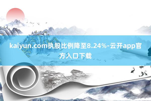 kaiyun.com执股比例降至8.24%-云开app官方入口下载