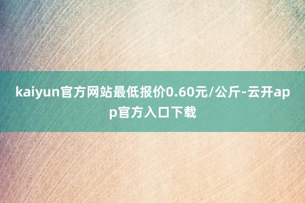 kaiyun官方网站最低报价0.60元/公斤-云开app官方入口下载