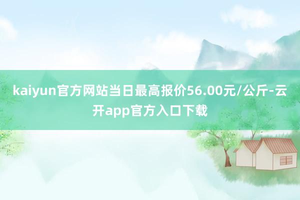 kaiyun官方网站当日最高报价56.00元/公斤-云开app官方入口下载