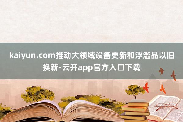 kaiyun.com推动大领域设备更新和浮滥品以旧换新-云开app官方入口下载
