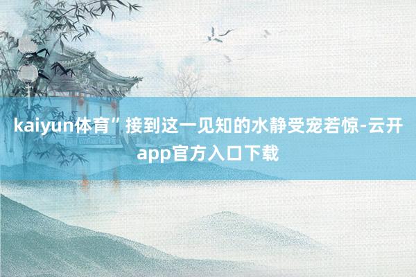 kaiyun体育”接到这一见知的水静受宠若惊-云开app官方入口下载