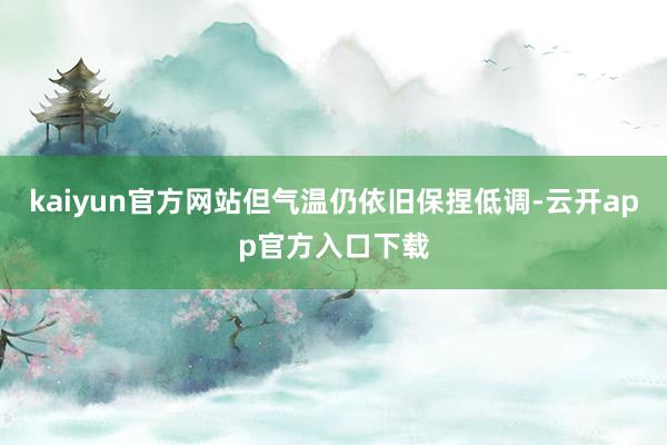 kaiyun官方网站但气温仍依旧保捏低调-云开app官方入口下载
