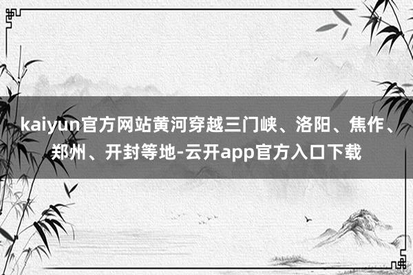 kaiyun官方网站黄河穿越三门峡、洛阳、焦作、郑州、开封等地-云开app官方入口下载