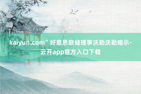 kaiyun.com”好意思联储理事沃勒　　沃勒暗示-云开app官方入口下载