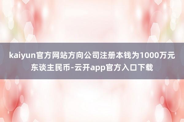 kaiyun官方网站方向公司注册本钱为1000万元东谈主民币-云开app官方入口下载