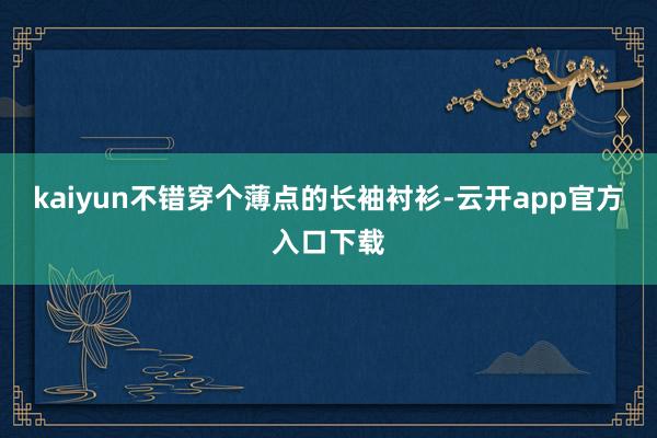 kaiyun不错穿个薄点的长袖衬衫-云开app官方入口下载