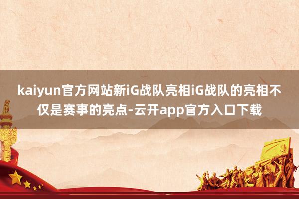 kaiyun官方网站新iG战队亮相iG战队的亮相不仅是赛事的亮点-云开app官方入口下载