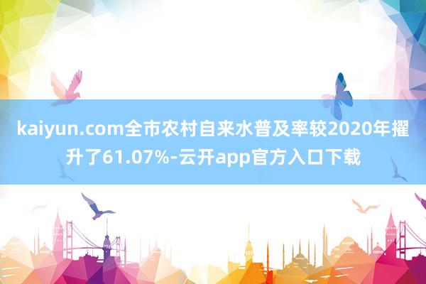 kaiyun.com全市农村自来水普及率较2020年擢升了61.07%-云开app官方入口下载