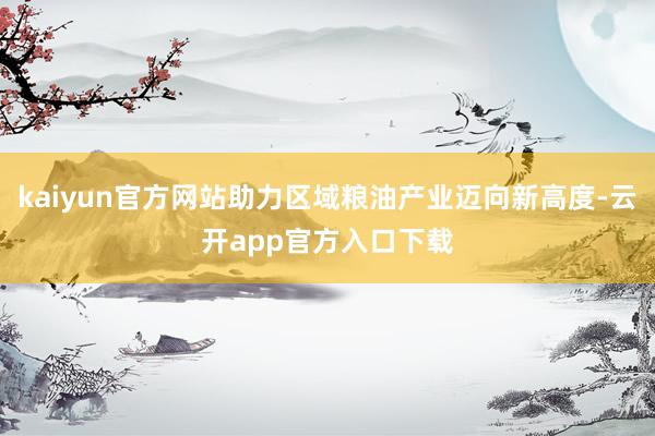 kaiyun官方网站助力区域粮油产业迈向新高度-云开app官方入口下载