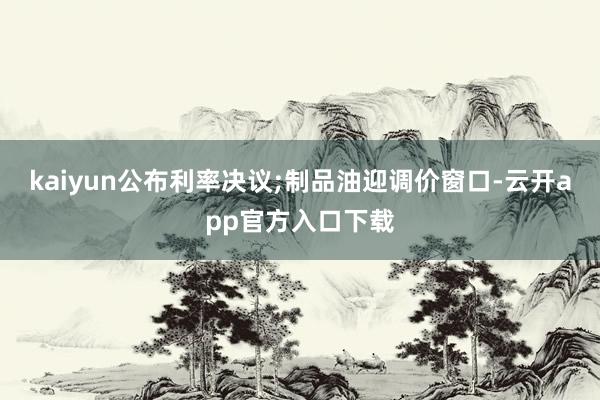 kaiyun公布利率决议;制品油迎调价窗口-云开app官方入口下载