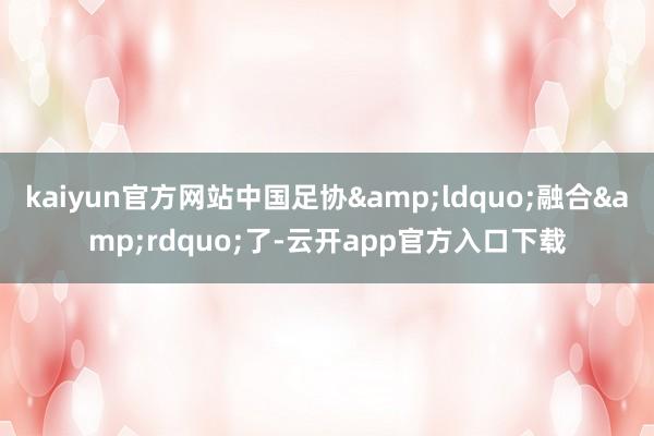 kaiyun官方网站中国足协&ldquo;融合&rdquo;了-云开app官方入口下载