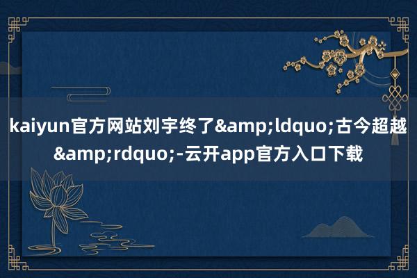 kaiyun官方网站刘宇终了&ldquo;古今超越&rdquo;-云开app官方入口下载