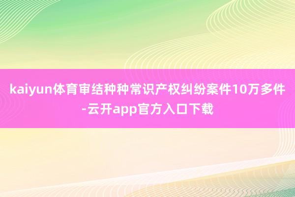 kaiyun体育审结种种常识产权纠纷案件10万多件-云开app官方入口下载