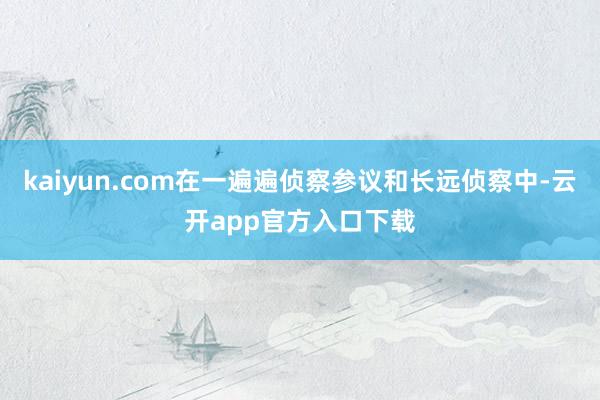 kaiyun.com在一遍遍侦察参议和长远侦察中-云开app官方入口下载