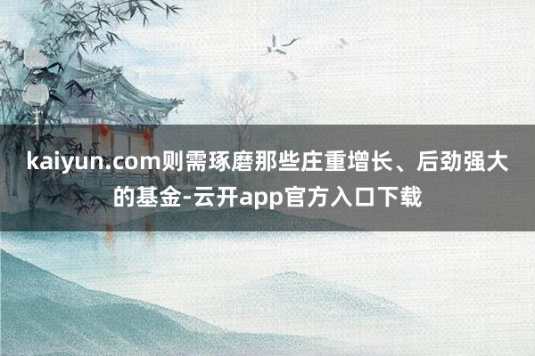 kaiyun.com则需琢磨那些庄重增长、后劲强大的基金-云开app官方入口下载
