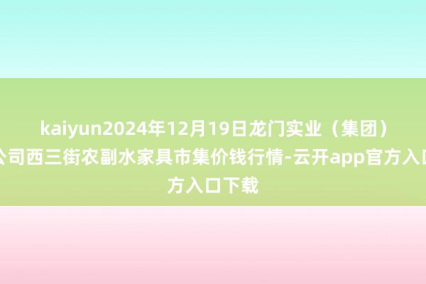 kaiyun2024年12月19日龙门实业（集团）有限公司西三街农副水家具市集价钱行情-云开app官方入口下载