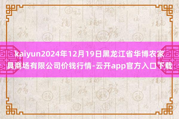kaiyun2024年12月19日黑龙江省华博农家具商场有限公司价钱行情-云开app官方入口下载