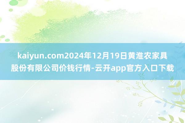 kaiyun.com2024年12月19日黄淮农家具股份有限公司价钱行情-云开app官方入口下载