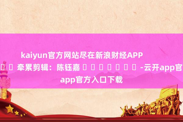 kaiyun官方网站尽在新浪财经APP            						牵累剪辑：陈钰嘉 							-云开app官方入口下载