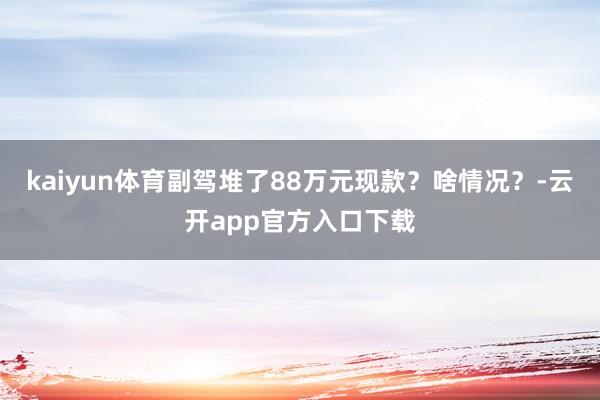 kaiyun体育副驾堆了88万元现款？啥情况？-云开app官方入口下载