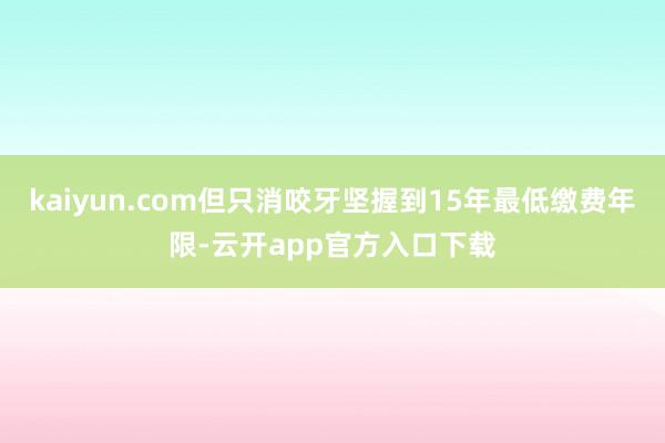 kaiyun.com但只消咬牙坚握到15年最低缴费年限-云开app官方入口下载