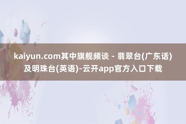 kaiyun.com其中旗舰频谈 - 翡翠台(广东话)及明珠台(英语)-云开app官方入口下载