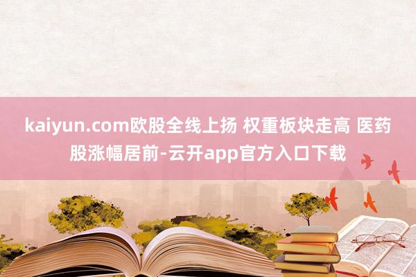 kaiyun.com欧股全线上扬 权重板块走高 医药股涨幅居前-云开app官方入口下载