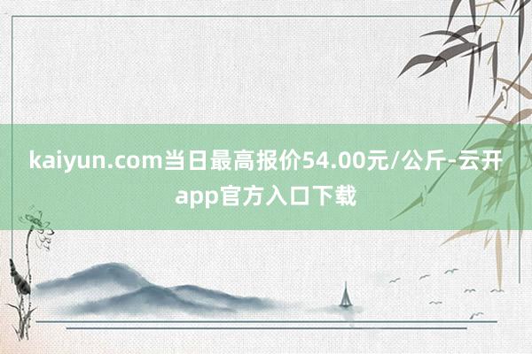 kaiyun.com当日最高报价54.00元/公斤-云开app官方入口下载