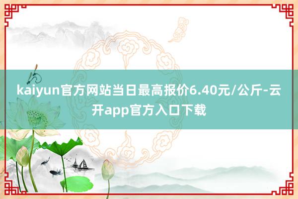 kaiyun官方网站当日最高报价6.40元/公斤-云开app官方入口下载