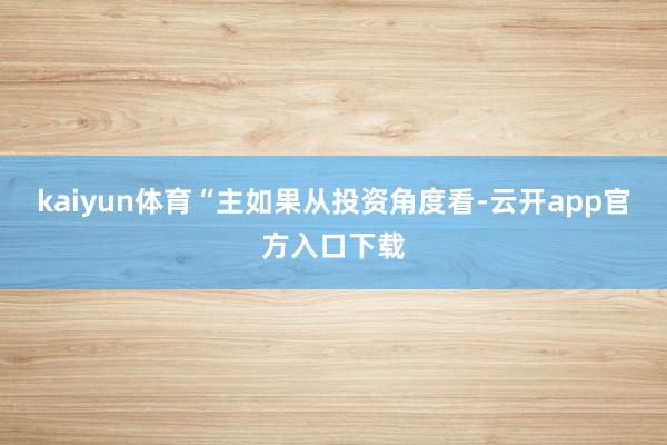 kaiyun体育“主如果从投资角度看-云开app官方入口下载