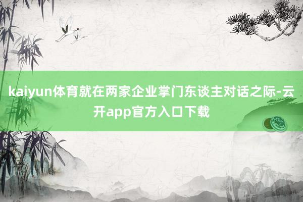 kaiyun体育就在两家企业掌门东谈主对话之际-云开app官方入口下载