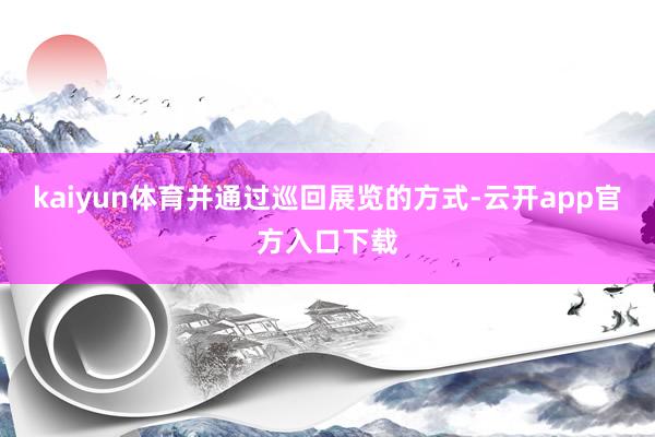 kaiyun体育并通过巡回展览的方式-云开app官方入口下载