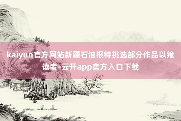 kaiyun官方网站新疆石油报特挑选部分作品以飨读者-云开app官方入口下载