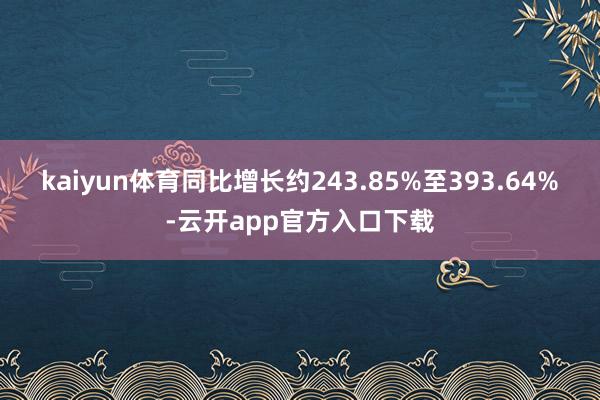 kaiyun体育同比增长约243.85%至393.64%-云开app官方入口下载
