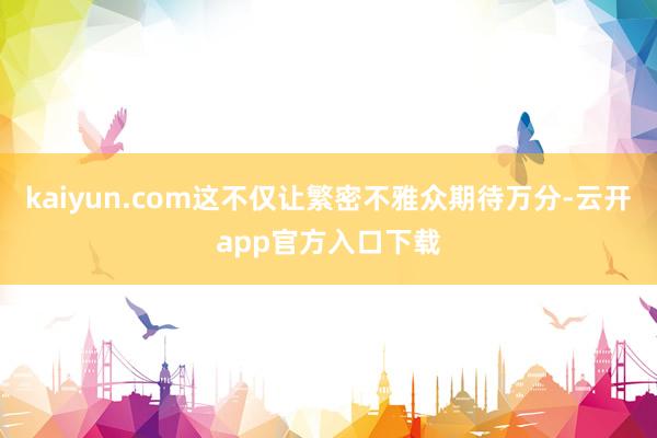 kaiyun.com这不仅让繁密不雅众期待万分-云开app官方入口下载