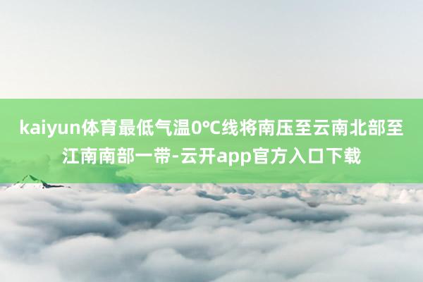 kaiyun体育最低气温0℃线将南压至云南北部至江南南部一带-云开app官方入口下载