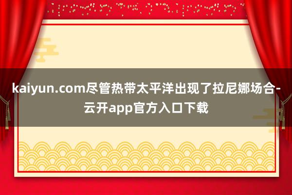 kaiyun.com尽管热带太平洋出现了拉尼娜场合-云开app官方入口下载