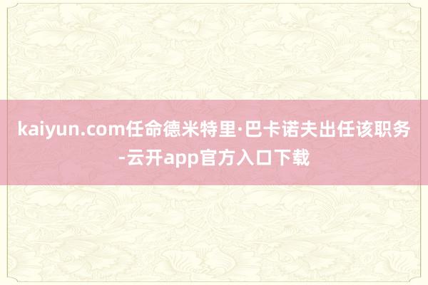 kaiyun.com任命德米特里·巴卡诺夫出任该职务-云开app官方入口下载