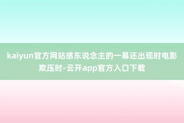 kaiyun官方网站感东说念主的一幕还出现时电影欺压时-云开app官方入口下载