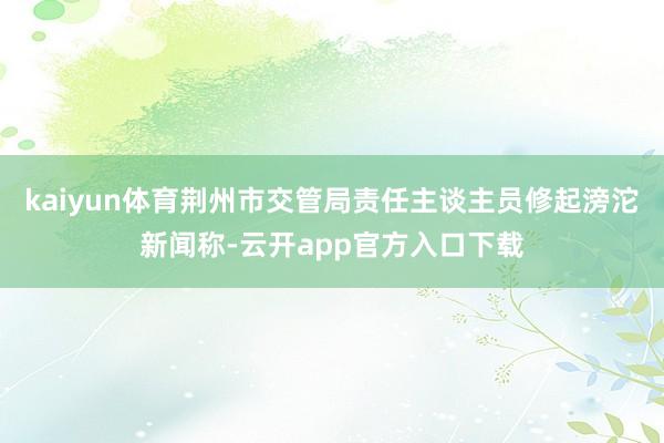 kaiyun体育荆州市交管局责任主谈主员修起滂沱新闻称-云开app官方入口下载