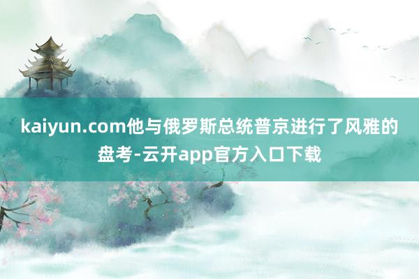 kaiyun.com他与俄罗斯总统普京进行了风雅的盘考-云开app官方入口下载