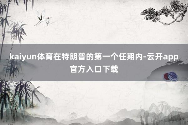kaiyun体育在特朗普的第一个任期内-云开app官方入口下载