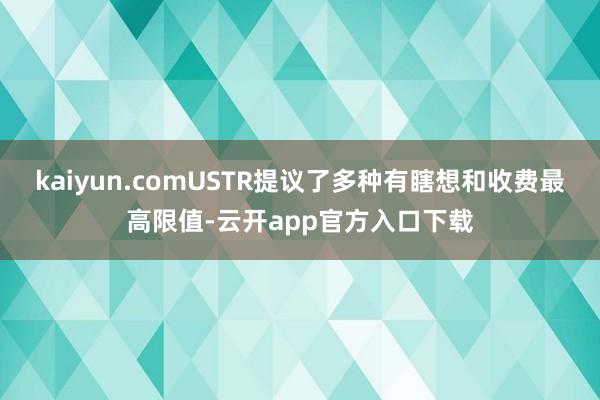 kaiyun.comUSTR提议了多种有瞎想和收费最高限值-云开app官方入口下载