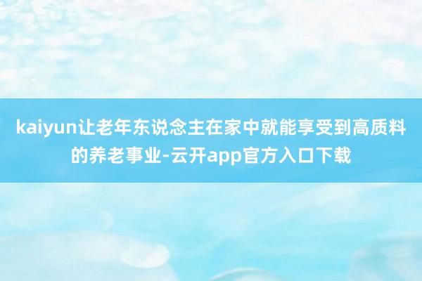 kaiyun让老年东说念主在家中就能享受到高质料的养老事业-云开app官方入口下载