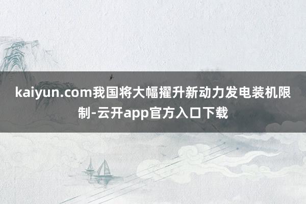 kaiyun.com我国将大幅擢升新动力发电装机限制-云开app官方入口下载