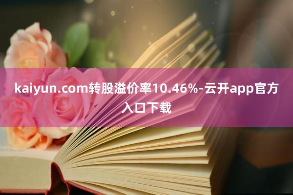 kaiyun.com转股溢价率10.46%-云开app官方入口下载