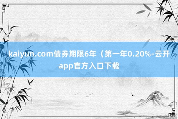 kaiyun.com债券期限6年（第一年0.20%-云开app官方入口下载