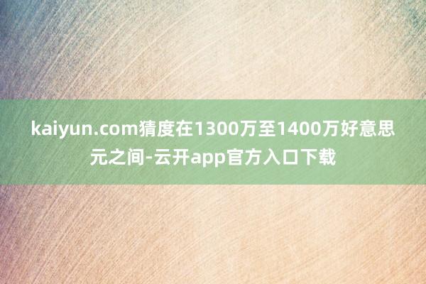kaiyun.com猜度在1300万至1400万好意思元之间-云开app官方入口下载
